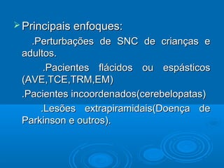  Principais enfoques:Principais enfoques:
.Perturbações de SNC de crianças e.Perturbações de SNC de crianças e
adultos.adultos.
.Pacientes flácidos ou espásticos.Pacientes flácidos ou espásticos
(AVE,TCE,TRM,EM)(AVE,TCE,TRM,EM)
.Pacientes incoordenados(cerebelopatas).Pacientes incoordenados(cerebelopatas)
.Lesões extrapiramidais(Doença de.Lesões extrapiramidais(Doença de
Parkinson e outros).Parkinson e outros).
 