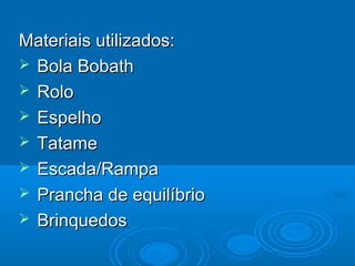 Materiais utilizados:Materiais utilizados:
 Bola BobathBola Bobath
 RoloRolo
 EspelhoEspelho
 TatameTatame
 Escada/RampaEscada/Rampa
 Prancha de equilíbrioPrancha de equilíbrio
 BrinquedosBrinquedos
 