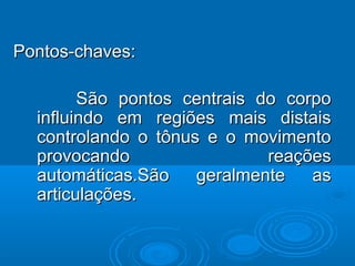 Pontos-chaves:Pontos-chaves:
São pontos centrais do corpoSão pontos centrais do corpo
influindo em regiões mais distaisinfluindo em regiões mais distais
controlando o tônus e o movimentocontrolando o tônus e o movimento
provocando reaçõesprovocando reações
automáticas.São geralmente asautomáticas.São geralmente as
articulações.articulações.
 