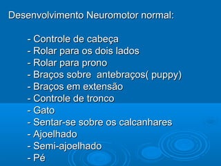 Desenvolvimento Neuromotor normal:Desenvolvimento Neuromotor normal:
- Controle de cabeça- Controle de cabeça
- Rolar para os dois lados- Rolar para os dois lados
- Rolar para prono- Rolar para prono
- Braços sobre antebraços( puppy)- Braços sobre antebraços( puppy)
- Braços em extensão- Braços em extensão
- Controle de tronco- Controle de tronco
- Gato- Gato
- Sentar-se sobre os calcanhares- Sentar-se sobre os calcanhares
- Ajoelhado- Ajoelhado
- Semi-ajoelhado- Semi-ajoelhado
- Pé- Pé
 