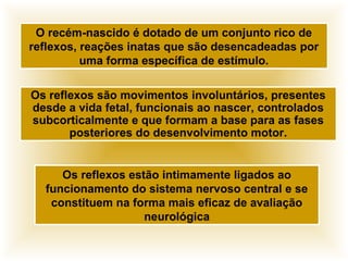 Os reflexos são movimentos involuntários, presentes
desde a vida fetal, funcionais ao nascer, controlados
subcorticalmente e que formam a base para as fases
posteriores do desenvolvimento motor.
O recém-nascido é dotado de um conjunto rico de
reflexos, reações inatas que são desencadeadas por
uma forma específica de estímulo.
Os reflexos estão intimamente ligados ao
funcionamento do sistema nervoso central e se
constituem na forma mais eficaz de avaliação
neurológica
 