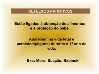 REFLEXOS PRIMITIVOS
Estão ligados à obtenção de alimentos
e à proteção do bebê.
Aparecem na vida fetal e
persistem(alguns) durante o 1º ano de
vida.
Exs: Moro, Sucção, Babinski
 