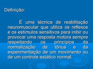 Definição:Definição:
É uma técnica de reabilitaçãoÉ uma técnica de reabilitação
neuromuscular que utiliza os reflexosneuromuscular que utiliza os reflexos
e os estímulos sensitivos para inibir oue os estímulos sensitivos para inibir ou
provocar uma resposta motora sempreprovocar uma resposta motora sempre
respeitando os princípios darespeitando os princípios da
normalização de tônus e danormalização de tônus e da
experimentação de um movimento ouexperimentação de um movimento ou
de um controle estático normal.de um controle estático normal.
 