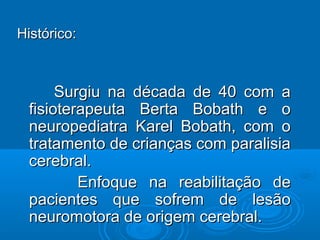 Histórico:Histórico:
Surgiu na década de 40 com aSurgiu na década de 40 com a
fisioterapeuta Berta Bobath e ofisioterapeuta Berta Bobath e o
neuropediatra Karel Bobath, com oneuropediatra Karel Bobath, com o
tratamento de crianças com paralisiatratamento de crianças com paralisia
cerebral.cerebral.
Enfoque na reabilitação deEnfoque na reabilitação de
pacientes que sofrem de lesãopacientes que sofrem de lesão
neuromotora de origem cerebral.neuromotora de origem cerebral.
 