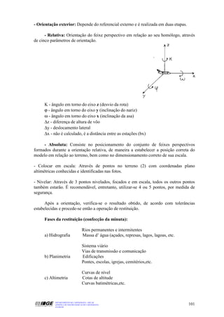 - Orientação exterior: Depende do referencial externo e é realizada em duas etapas.

      - Relativa: Orientação do feixe perspectivo em relação ao seu homólogo, através
de cinco parâmetros de orientação.




     K - ângulo em torno do eixo z (desvio da rota)
     ϕ - ângulo em torno do eixo y (inclinação do nariz)
     ω - ângulo em torno do eixo x (inclinação da asa)
     ∆z - diferença de altura de vôo
     ∆y - deslocamento lateral
     ∆x - não é calculado, é a distância entre as estações (bx)

     - Absoluta: Consiste no posicionamento do conjunto de feixes perspectivos
formados durante a orientação relativa, de maneira a estabelecer a posição correta do
modelo em relação ao terreno, bem como no dimensionamento correto de sua escala.

- Colocar em escala: Através de pontos no terreno (2) com coordenadas plano
altimétricas conhecidas e identificadas nas fotos.

- Nivelar: Através de 3 pontos nivelados, focados e em escala, todos os outros pontos
também estarão. É recomendável, entretanto, utilizar-se 4 ou 5 pontos, por medida de
segurança.

      Após a orientação, verifica-se o resultado obtido, de acordo com tolerâncias
estabelecidas e procede-se então a operação de restituição.

     Fases da restituição (confecção da minuta):

                                    Rios permanentes e intermitentes
     a) Hidrografia                 Massa d’ água (açudes, represas, lagos, lagoas, etc.

                                    Sistema viário
                                    Vias de transmissão e comunicação
     b) Planimetria                 Edificações
                                    Pontes, escolas, igrejas, cemitérios,etc.

                                    Curvas de nível
     c) Altimetria                  Cotas de altitude
                                    Curvas batimétricas,etc.



           DEPARTAMENTO DE CARTOGRAFIA - DECAR
           APOSTILA DE NOÇÕES BÁSICAS DE CARTOGRAFIA                                       101
           JULHO/98
 
