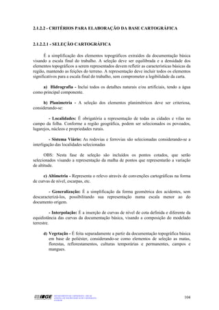 2.1.2.2 - CRITÉRIOS PARA ELABORAÇÃO DA BASE CARTOGRÁFICA


2.1.2.2.1 - SELEÇÃO CARTOGRÁFICA

      É a simplificação dos elementos topográficos extraídos da documentação básica
visando a escala final do trabalho. A seleção deve ser equilibrada e a densidade dos
elementos topográficos a serem representados devem refletir as características básicas da
região, mantendo as feições do terreno. A representação deve incluir todos os elementos
significativos para a escala final do trabalho, sem comprometer a legibilidade da carta.

     a) Hidrografia - Inclui todos os detalhes naturais e/ou artificiais, tendo a água
como principal componente.

      b) Planimetria - A seleção dos elementos planimétricos deve ser criteriosa,
considerando-se:

         - Localidades: É obrigatória a representação de todas as cidades e vilas no
campo da folha. Conforme a região geográfica, podem ser selecionados os povoados,
lugarejos, núcleos e propriedades rurais.

          - Sistema Viário: As rodovias e ferrovias são selecionadas considerando-se a
interligação das localidades selecionadas

       OBS: Nesta fase de seleção são incluídos os pontos cotados, que serão
selecionados visando a representação da malha de pontos que representarão a variação
de altitude.

      c) Altimetria - Representa o relevo através de convenções cartográficas na forma
de curvas de nível, escarpas, etc.

        - Generalização: É a simplificação da forma geométrica dos acidentes, sem
descaracterizá-los, possibilitando sua representação numa escala menor ao do
documento origem.

           - Interpolação: É a inserção de curvas de nível de cota definida e diferente da
equidistância das curvas da documentação básica, visando a composição do modelado
terrestre.

     d) Vegetação - É feita separadamente a partir da documentação topográfica básica
        em base de poliéster, considerando-se como elementos de seleção as matas,
        florestas, reflorestamentos, culturas temporárias e permanentes, campos e
        mangues.




           DEPARTAMENTO DE CARTOGRAFIA - DECAR
           APOSTILA DE NOÇÕES BÁSICAS DE CARTOGRAFIA                                  104
           JULHO/98
 