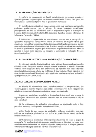 2.1.2.3 - ATUALIZAÇÃO CARTOGRÁFICA

       A carência de mapeamento no Brasil, principalmente em escalas grandes, é
agravada pelo fato de grande parte encontrar-se desatualizado, fazendo com que a sua
utilização não alcance os objetivos para os quais foram elaborados.

      Os métodos para produção de mapas, assim como para atualização cartográfica
evoluiram gradativamente com o advento de novos processos tecnológicos,
principalmente na área da informática com o mapeamento digital, a utilização de
Sistemas de Posicionamento Global (GPS), tratamento digital de imagens e Sistemas de
Informação Geográfica (SIG’s).

      É indiscutível a importância do sensoriamento remoto para a cartografia. A
agilidade e a redução de custos obtidos através da utilização de imagens orbitais para
atualização cartográfica vem acompanhadas de uma qualidade cada vez maior no que diz
respeito à resolução espacial e multiespectral de alta tecnologia, atendendo aos requisitos
de precisão planimétricas exigidos para as escalas do mapeamento sistemático. Deve-se
ressaltar o menor custo aquisição de imagens se comparado a realização de novo
recobrimento aéreo.


2.1.2.3.1 - ALGUNS MÉTODOS PARA ATUALIZAÇÃO CARTOGRÁFICA

      Os principais métodos de atualização de cartas utilizam documentação cartográfica
existente como: fotografias aéreas e imagens orbitais, sendo que o trabalho de campo
continua sendo necessário tanto para identificação de elementos nas áreas acrescidas
(reambulação) como para solução de problemas de interpretação. Outro método é por
meio de determinações GPS (utilizado pelo México na atualização da base territorial e
agora pelo IBGE, no Censo 2000)


2.1.2.3.1.1 - ATRAVÉS DE FOTOGRAFIAS AÉREAS

      a) Através de instrumentos como “aerosketchmaster” e interpretoscópio, por
exemplo, pode-se atualizar pequenas áreas onde o volume de novos dados é pequeno em
relação ao volume de informações contidas no mapa a ser atualizado.

      O primeiro possibilita a transferência de detalhes da foto atual para o mapa. O
segundo pode ser utilizado para o caso da foto atual estar em escala diferente da foto ou
carta a atualizar.

      b) Os restituidores são utilizados principalmente na atualização onde o fator
precisão é requerido e onde grandes áreas são envolvidas.

       c) Em função de seus recursos de ampliação e redução, a ortofoto é um meio
utilizado na atualização planimétrica, pois podem ser produzidas na mesma escala do
mapa a ser atualizado.

      d) Os recursos da informática estão presentes atualmente em todas as etapas da
cartografia. Na atualização digital, num dos procedimentos, a foto atual e o mapa a ser
atualizado são transformados em arquivos digitais e superpondo-se as imagens, pode-se
detectar as modificações ocorridas e efetuar-se as alterações.
            DEPARTAMENTO DE CARTOGRAFIA - DECAR
            APOSTILA DE NOÇÕES BÁSICAS DE CARTOGRAFIA                                  106
            JULHO/98
 