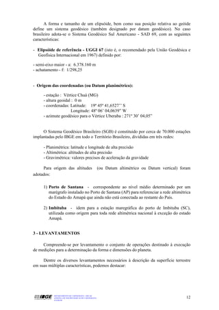 A forma e tamanho de um elipsóide, bem como sua posição relativa ao geóide
define um sistema geodésico (também designado por datum geodésico). No caso
brasileiro adota-se o Sistema Geodésico Sul Americano - SAD 69, com as seguintes
características:

- Elipsóide de referência - UGGI 67 (isto é, o recomendado pela União Geodésica e
  Geofísica Internacional em 1967) definido por:

- semi-eixo maior - a: 6.378.160 m
- achatamento - f: 1/298,25


- Origem das coordenadas (ou Datum planimétrico):

     - estação : Vértice Chuá (MG)
     - altura geoidal : 0 m
     - coordenadas: Latitude: 19º 45º 41,6527’’ S
                     Longitude: 48º 06’ 04,0639” W
     - azimute geodésico para o Vértice Uberaba : 271º 30’ 04,05”


     O Sistema Geodésico Brasileiro (SGB) é constituido por cerca de 70.000 estações
implantadas pelo IBGE em todo o Território Brasileiro, divididas em três redes:

     - Planimétrica: latitude e longitude de alta precisão
     - Altimétrica: altitudes de alta precisão
     - Gravimétrica: valores precisos de aceleração da gravidade

     Para origem das altitudes                         (ou Datum altimétrico ou Datum vertical) foram
adotados:

     1) Porto de Santana - correspondente ao nível médio determinado por um
        marégrafo instalado no Porto de Santana (AP) para referenciar a rede altimétrica
        do Estado do Amapá que ainda não está conectada ao restante do País.

     2) Imbituba - idem para a estação maregráfica do porto de Imbituba (SC),
        utilizada como origem para toda rede altimétrica nacional à exceção do estado
        Amapá.


3 - LEVANTAMENTOS

     Compreende-se por levantamento o conjunto de operações destinado à execução
de medições para a determinação da forma e dimensões do planeta.

     Dentre os diversos levantamentos necessários à descrição da superfície terrestre
em suas múltiplas características, podemos destacar:




           DEPARTAMENTO DE CARTOGRAFIA - DECAR
           APOSTILA DE NOÇÕES BÁSICAS DE CARTOGRAFIA                                               12
           JULHO/98
 