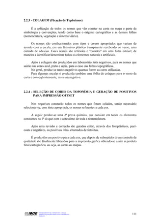 2.2.3 - COLAGEM (Fixação de Topônimos)

     É a aplicação de todos os nomes que vão constar na carta ou mapa e parte da
simbologia e convenções, tendo como base o original cartográfico e as demais folhas
(nomenclatura, vegetação e sistema viário).

     Os nomes são confeccionados com tipos e corpos apropriados que variam de
acordo com a escala, em um finíssimo plástico transparente recebendo no verso, uma
camada de adesivo. Esses nomes são retirados e "colados" em uma folha estável, de
maneira a identificar/denominar todos os elementos naturais e artificiais.

      Após a colagem são produzidos em laboratório, três negativos, para os nomes que
sairão nas cores azul, preto e sépia, para o caso das folhas topográficas.
      No geral, produz-se tantos negativos quantas forem as cores utilizadas.
      Para algumas escalas é produzida também uma folha de colagem para o verso da
carta e conseqüentemente, mais um negativo.



2.2.4 - SELEÇÃO DE CORES DA TOPONÍMIA E GERAÇÃO DE POSITIVOS
        PARA IMPRESSÃO OFFSET

      Nos negativos constarão todos os nomes que foram colados, sendo necessário
selecionar-se, com tinta apropriada, os nomes referentes a cada cor.

      A seguir produz-se uma 2ª prova química, que consiste em todos os elementos
constantes na 1ª só que com o acréscimo de toda a nomenclatura.

      Após uma revisão e correção são gerados então, através dos fotoplásticos, peel-
coats e negativos, os positivos litho, chamados de fotolitos.

       É produzido um positivo para cada cor, que depois de submetidos à um controle de
qualidade são finalmente liberados para a impressão gráfica obtendo-se assim o produto
final cartográfico, ou seja, as cartas ou mapas.




           DEPARTAMENTO DE CARTOGRAFIA - DECAR
           APOSTILA DE NOÇÕES BÁSICAS DE CARTOGRAFIA                               111
           JULHO/98
 