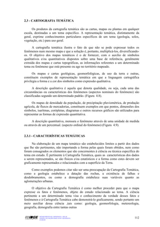 2.3 - CARTOGRAFIA TEMÁTICA

      Os produtos da cartografia temática são as cartas, mapas ou plantas em qualquer
escala, destinadas a um tema específico. A representação temática, distintamente da
geral, exprime conhecimentos particulares específicos de um tema (geologia, solos,
vegetação, etc.) para uso geral.

      A cartografia temática ilustra o fato de que não se pode expressar todos os
fenômenos num mesmo mapa e que a solução é, portanto, multiplicá-los, diversificando-
os. O objetivo dos mapas temáticos é o de fornecer, com o auxílio de símbolos
qualitativos e/ou quantitativos dispostos sobre uma base de referência, geralmente
extraída dos mapas e cartas topográficas, as informações referentes a um determinado
tema ou fenômeno que está presente ou age no território mapeado.

      Os mapas e cartas geológicas, geomorfológicas, de uso da terra e outras,
constituem exemplos de representação temática em que a linguagem cartográfica
privilegia a forma e a cor dos símbolos como expressão qualitativa.

      A descrição qualitativa é aquela que denota qualidade, ou seja, cada uma das
circunstâncias ou características dos fenômenos (aspectos nominais do fenômeno) são
classificadas segundo um determinado padrão. (Figura 4.8).

      Os mapas de densidade da população, de precipitação pluviométrica, de produção
agrícola, de fluxos de mercadorias, constituem exemplos em que pontos, dimensões dos
símbolos, isarítmas, corópletas, diagramas e outros recursos gráficos são utilizados para
representar as formas de expressão quantitativa.

      A descrição quantitativa, mensura o fenômeno através de uma unidade de medida
ou através de um percentual. (aspecto ordinal do fenômeno) (Figura 4.9).


2.3.1 - CARACTERÍSTICAS TEMÁTICAS

      Na elaboração de um mapa temático são estabelecidos limites a partir dos dados
que lhe são pertinentes, não importando a forma pelas quais foram obtidos, nem como
foram consagrados os elementos que são concernentes à ciência ou técnica específica do
tema em estudo. É pertinente à Cartografia Temática, quais as características dos dados
a serem representados, se são físicos e/ou estatísticos e a forma como estes devem ser
graficamente representados e relacionados com a superfície da Terra.

     Como exemplos podemos citar não ser uma preocupação da Cartografia Temática,
como a geologia estabelece a datação das rochas, a existência de falhas e
desdobramentos, ou como a demografia estabelece suas variáveis quanto as
aglomerações urbanas.

      O objetivo da Cartografia Temática é como melhor proceder para que o mapa
expresse os fatos e fenômenos, objeto do estudo relacionado ao tema. A ciência
pertinente a um determinado tema visa o conhecimento da verdade desses fatos e
fenômenos e à Cartografia Temática cabe demonstrá-lo graficamente, sendo portanto um
meio auxiliar dessa ciência ,tais como: geologia, geomorfologia, metereologia,
geografia, demografia entre tantas outras

           DEPARTAMENTO DE CARTOGRAFIA - DECAR
           APOSTILA DE NOÇÕES BÁSICAS DE CARTOGRAFIA                                 112
           JULHO/98
 