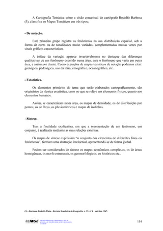 A Cartografia Temática sobre a visão conceitual do cartógrafo Rodolfo Barbosa
(3), classifica os Mapas Temáticos em três tipos;


- De notação.

      Este primeiro grupo registra os fenômenos na sua distribuição espacial, sob a
forma de cores ou de tonalidades muito variadas, complementadas muitas vezes por
sinais gráficos característicos.

      A ênfase da variação aparece invariavelmente no destaque das diferenças
qualitativas de um fenômeno ocorrido numa área, para o fenômeno que varia em outra
área, e assim por diante. Como exemplos de mapas temáticos de notação podemos citar:
geológico, pedológico, uso da terra, etnográfico, oceanográfico, etc..


- Estatística.

      Os elementos primários do tema que serão elaborados cartograficamente, são
originários da técnica estatística, tanto no que se refere aos elementos físicos, quanto aos
elementos humanos.

     Assim, se caracterizam nesta área, os mapas de densidade, os de distribuição por
pontos, os de fluxo, os pluviométricos e mapas de isolinhas.


- Síntese.

     Tem a finalidade explicativa, em que a representação de um fenômeno, em
conjunto, é realizada mediante as suas relações externas.

     Os mapas de síntese expressam “o conjunto dos elementos de diferentes fatos ou
fenômenos”, formam uma abstração intelectual, apresentando-se de forma global.

    Podem ser considerados de síntese os mapas econômicos complexos, os de áreas
homogêneas, os morfo estruturais, os geomorfológicos, os históricos etc..




(3) - Barbosa, Rodolfo Pinto - Revista Brasileira de Geografia, v. 29, nº 4 , out./dez.1967.



                 DEPARTAMENTO DE CARTOGRAFIA - DECAR
                 APOSTILA DE NOÇÕES BÁSICAS DE CARTOGRAFIA                                     114
                 JULHO/98
 