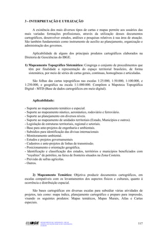 3 - INTERPRETAÇÃO E UTILIZAÇÃO

      A existência dos mais diversos tipos de cartas e mapas permite aos usuários das
mais variadas formações profissionais, através da utilização desses documentos
cartográficos, desenvolver estudos, análises e pesquisas relativos à sua área de atuação.
São também fundamentais como instrumento de auxílio ao planejamento, organização e
administração dos governos.

      Aplicabilidade de alguns dos principais produtos cartográficos elaborados na
Diretoria de Geociências do IBGE.

1) Mapeamento Topográfico Sistemático: Congrega o conjunto de procedimentos que
   têm por finalidade a representação do espaço territorial brasileiro, de forma
   sistemática, por meio de séries de cartas gerais, contínuas, homogêneas e articuladas.

      São folhas das cartas topográficas nas escalas 1:25.000, 1:50.000, 1:100.000, e
1:250.000, e geográfica na escala 1:1.000.000. Compõem a Mapoteca Topográfica
Digital - MTD (Base de dados cartográficos em meio digital).


     Aplicabilidade:

- Suporte ao mapeamento temático e especial.
- Suporte ao mapeamento náutico, aeronáutico, rodoviário e ferroviário.
- Suporte ao planejamento em diversos níveis.
- Suporte ao mapeamento de unidades territotiais (Estado, Municípios e outros).
- Legislação de estruturas territoriais, regional e setoriais.
- Base para ante-projetos de engenharia e ambientais.
- Subsídios para identificação das divisas internacionais
- Monitoramento ambiental.
- Estudos e projetos governamentais
- Cadastros e ante-projetos de linhas de transmissão.
- Posicionamento e orientação geográfica.
- Identificação e classificação dos estados, territórios e municípios beneficiados com
  “royalties” de petróleo, na faixa de fronteira situados na Zona Costeira.
- Previsão de safras agrícolas.
- Outros.


      2) Mapeamento Temático: Objetiva produzir documentos cartográficos, em
escalas compatíveis com os levantamentos dos aspectos físicos e culturais, quanto à
ocorrência e distribuição espacial.

      São bases cartográficas em diversas escalas para subsidiar várias atividades de
projetos, tais como: mapa índice, planejamento cartográfico e preparo para impressão,
visando os seguintes produtos: Mapas temáticos, Mapas Murais, Atlas e Cartas
especiais.




           DEPARTAMENTO DE CARTOGRAFIA - DECAR
           APOSTILA DE NOÇÕES BÁSICAS DE CARTOGRAFIA                                 117
           JULHO/98
 