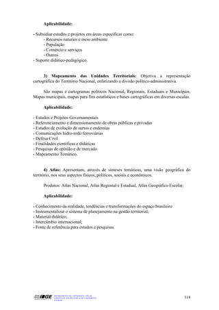 Aplicabilidade:

- Subsidiar estudos e projetos em áreas específicas como:
      - Recursos naturais e meio ambiente
      - População
      - Comércio e serviços
      - Outros
- Suporte didático-pedagógico.


      3) Mapeamento das Unidades Territoriais: Objetiva a representação
cartográfica do Território Nacional, enfatizando a divisão político-administrativa.

    São mapas e cartogramas políticos Nacional, Regionais, Estaduais e Municipais.
Mapas municipais, mapas para fins estatísticos e bases cartográficas em diversas escalas.

     Aplicabilidade:

- Estudos e Projetos Governamentais
- Referenciamento e dimensionamento de obras públicas e privadas
- Estudos de evolução de surtos e endemias
- Comunicações hidro-rodo ferroviárias
- Defesa Civil
- Finalidades científicas e didáticas
- Pesquisas de opinião e de mercado
- Mapeamento Temático.


       4) Atlas: Apresentam, através de sínteses temáticas, uma visão geográfica do
território, nos seus aspectos físicos, políticos, sociais e econômicos.

     Produtos: Atlas Nacional, Atlas Regional e Estadual, Atlas Geográfico Escolar.

     Aplicabilidade:

- Conhecimento da realidade, tendências e transformações do espaço brasileiro
- Instrumentalizar o sistema de planejamento na gestão territorial;
- Material didático;
- Intercâmbio internacional;
- Fonte de referência para estudos e pesquisas.




           DEPARTAMENTO DE CARTOGRAFIA - DECAR
           APOSTILA DE NOÇÕES BÁSICAS DE CARTOGRAFIA                                  118
           JULHO/98
 