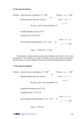 1º) Marcação de latitude:


Verificar: - Intervalo entre os paralelos: 15’ = 900”                 150 mm                900”
                                                              ⇒
          - Distância gráfica entre eles: 150 mm                            1 mm             x

                                                                                   x = 6”
                                     Ou seja, a cada 1 mm correspondem 6”


          - Latitude indicada na carta: 22º 45’

          - Latitude da Faz.: 22º 50’ 42”

                                                                            1 mm            6”
            Para a latitude desejada faltam: 5’ 42” = 342”          ⇒
                                                                              x             342”


                                     Logo, x = 42,222 mm = 57 mm


     Posicionamos a régua e marcamos dois pontos afastados um do outro, com o valor
encontrado (57 mm), ligando-os a seguir e traçando uma reta horizontal, ou marcamos
um único ponto e, com um esquadro, traçamos uma reta horizontal paralela ao paralelo.


2º) Marcação da longitude:


Verificar: - Intervalo entre os meridianos: 15’ = 900”                 150 mm               900”
                                                               ⇒
          - Distância gráfica entre eles: 150 mm                            1 mm             x

                                                                                   x = 6”
                                     Ou seja, a cada 1 mm correspondem 6”


          - Longitude indicada na carta: 53º 45’

          - Longitude da Faz.: 53º 47’ 34”

                                                                            1 mm            6”
            Para a longitude desejada faltam: 2’ 34” = 154”           ⇒
                                                                              x             154”


                                     Logo, x = 25,6 mm


            DEPARTAMENTO DE CARTOGRAFIA - DECAR
            APOSTILA DE NOÇÕES BÁSICAS DE CARTOGRAFIA                                            120
            JULHO/98
 