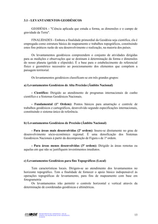 3.1 - LEVANTAMENTOS GEODÉSICOS

      GEODÉSIA - "Ciência aplicada que estuda a forma, as dimensões e o campo de
gravidade da Terra".

       FINALIDADES - Embora a finalidade primordial da Geodésia seja cientifica, ela é
empregada como estrutura básica do mapeamento e trabalhos topográficos, constituindo
estes fins práticos razão de seu desenvolvimento e realização, na maioria dos países.

      Os levantamentos geodésicos compreendem o conjunto de atividades dirigidas
para as medições e observações que se destinam à determinação da forma e dimensões
do nosso planeta (geóide e elipsóide). É a base para o estabelecimento do referencial
físico e geométrico necessário ao posicionamento dos elementos que compõem a
paisagem territorial.

     Os levantamentos geodésicos classificam-se em três grandes grupos:

a) Levantamentos Geodésicos de Alta Precisão (Âmbito Nacional)

      - Científico: Dirigido ao atendimento de programas internacionais de cunho
científico e a Sistemas Geodésicos Nacionais.

      - Fundamental (1ª Ordem): Pontos básicos para amarração e controle de
trabalhos geodésicos e cartográficos, desnvolvido segundo especificações internacionais,
constituindo o sistema único de referência.


b) Levantamentos Geodésicos de Precisão (Âmbito Nacional)

     - Para áreas mais desenvolvidas (2ª ordem): Insere-se diretamente no grau de
desenvolvimento sócio-econômico regional. É uma densificação dos Sistemas
Geodésicos Nacionais à partir da decomposição de Figura s de 1ª ordem.

     - Para áreas menos desenvolvidas (3ª ordem): Dirigido às áreas remotas ou
aquelas em que não se justifiquem investimentos imediatos.


c) Levantamentos Geodésicos para fins Topográficos (Local)

      Tem características locais. Dirigem-se ao atendimento dos levantamentos no
horizonte topográfico. Tem a finalidade de fornecer o apoio básico indispensável às
operações topográficas de levantamento, para fins de mapeamento com base em
fotogrametria
      Os levantamentos irão permitir o controle horizontal e vertical através da
determinação de coordenadas geodésicas e altimétricas.




           DEPARTAMENTO DE CARTOGRAFIA - DECAR
           APOSTILA DE NOÇÕES BÁSICAS DE CARTOGRAFIA                                 13
           JULHO/98
 
