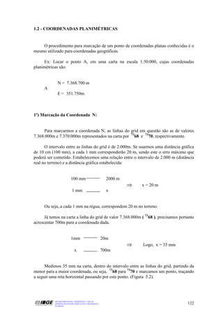 1.2 - COORDENADAS PLANIMÉTRICAS


    O procedimento para marcação de um ponto de coordenadas planas conhecidas é o
mesmo utilizado para coordenadas geográficas.

     Ex: Locar o ponto A, em uma carta na escala 1:50.000, cujas coordenadas
planimétricas são:


             N = 7.368.700 m
     A
             E = 351.750m



1º) Marcação da Coordenada N:


     Para marcarmos a coordenada N, as linhas do grid em questão são as de valores
7.368.000m e 7.370.000m representados na carta por 7368 e 7370, respectivamente.

      O intervalo entre as linhas do grid é de 2.000m. Se usarmos uma distância gráfica
de 10 cm (100 mm), a cada 1 mm corresponderão 20 m, sendo este o erro máximo que
poderá ser cometido. Estabelecemos uma relação entre o intervalo de 2.000 m (distância
real no terreno) e a distância gráfica estabelecida:


                          100 mm                         2000 m
                                                                  ⇒   x = 20 m
                           1 mm                          x


     Ou seja, a cada 1 mm na régua, correspondem 20 m no terreno.

      Já temos na carta a linha do grid de valor 7.368.000m ( 7368 ), precisamos portanto
acrescentar 700m para a coordenada dada.


                          1mm                          20m
                                                                  ⇒   Logo, x = 35 mm
                             x                         700m


      Medimos 35 mm na carta, dentro do intervalo entre as linhas do grid, partindo da
menor para a maior coordenada, ou seja, 7368 para 7370 e marcamos um ponto, traçando
a seguir uma reta horizontal passando por este ponto. (Figura 5.2).




           DEPARTAMENTO DE CARTOGRAFIA - DECAR
           APOSTILA DE NOÇÕES BÁSICAS DE CARTOGRAFIA                                    122
           JULHO/98
 