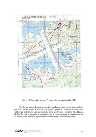 Figura 5.2 - Marcação do ponto A através das suas coordenadas UTM.


      Para lermos as coordenadas (geográficas ou planimétricas) de um ponto qualquer
em uma carta ou mapa, o processo é o mesmo, apenas, ao contrário de acharmos a
medida em milímetros para marcamos na carta, mediremos a distância da referência
(linhas do grid ou paralelos e meridianos) até o ponto desejado e calcularemos em
metros ou graus, minutos e segundos obtendo assim as coordenadas desejadas.




           DEPARTAMENTO DE CARTOGRAFIA - DECAR
           APOSTILA DE NOÇÕES BÁSICAS DE CARTOGRAFIA                            124
           JULHO/98
 