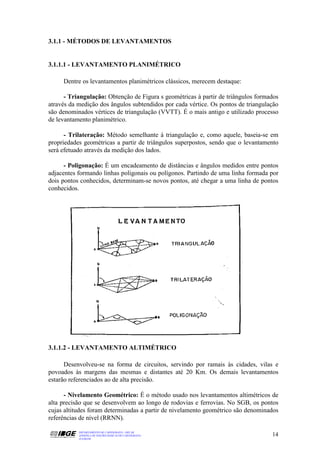 3.1.1 - MÉTODOS DE LEVANTAMENTOS


3.1.1.1 - LEVANTAMENTO PLANIMÉTRICO

     Dentre os levantamentos planimétricos clássicos, merecem destaque:

      - Triangulação: Obtenção de Figura s geométricas à partir de triângulos formados
através da medição dos ângulos subtendidos por cada vértice. Os pontos de triangulação
são denominados vértices de triangulação (VVTT). É o mais antigo e utilizado processo
de levantamento planimétrico.

      - Trilateração: Método semelhante à triangulação e, como aquele, baseia-se em
propriedades geométricas a partir de triângulos superpostos, sendo que o levantamento
será efetuado através da medição dos lados.

      - Poligonação: É um encadeamento de distâncias e ângulos medidos entre pontos
adjacentes formando linhas poligonais ou polígonos. Partindo de uma linha formada por
dois pontos conhecidos, determinam-se novos pontos, até chegar a uma linha de pontos
conhecidos.




3.1.1.2 - LEVANTAMENTO ALTIMÉTRICO

      Desenvolveu-se na forma de circuitos, servindo por ramais às cidades, vilas e
povoados às margens das mesmas e distantes até 20 Km. Os demais levantamentos
estarão referenciados ao de alta precisão.

      - Nivelamento Geométrico: É o método usado nos levantamentos altimétricos de
alta precisão que se desenvolvem ao longo de rodovias e ferrovias. No SGB, os pontos
cujas altitudes foram determinadas a partir de nivelamento geométrico são denominados
referências de nível (RRNN).

           DEPARTAMENTO DE CARTOGRAFIA - DECAR
           APOSTILA DE NOÇÕES BÁSICAS DE CARTOGRAFIA                               14
           JULHO/98
 