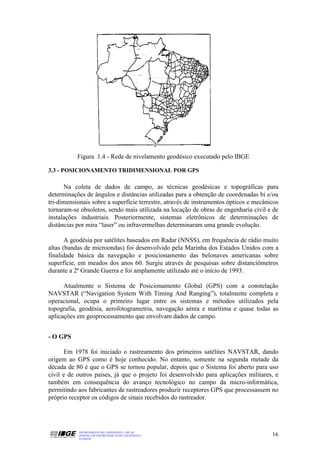 Figura 1.4 - Rede de nivelamento geodésico executado pelo IBGE

3.3 - POSICIONAMENTO TRIDIMENSIONAL POR GPS

      Na coleta de dados de campo, as técnicas geodésicas e topográficas para
determinações de ângulos e distâncias utilizadas para a obtenção de coordenadas bi e/ou
tri-dimensionais sobre a superfície terrestre, através de instrumentos ópticos e mecânicos
tornaram-se obsoletos, sendo mais utilizada na locação de obras de engenharia civil e de
instalações industriais. Posteriormente, sistemas eletrônicos de determinações de
distâncias por mira “laser” ou infravermelhas determinaram uma grande evolução.

       A geodésia por satélites baseados em Radar (NNSS), em frequência de rádio muito
altas (bandas de microondas) foi desenvolvido pela Marinha dos Estados Unidos com a
finalidade básica da navegação e posicionamento das belonaves americanas sobre
superfície, em meados dos anos 60. Surgiu através de pesquisas sobre distanciômetros
durante a 2ª Grande Guerra e foi amplamente utilizado até o início de 1993.

      Atualmente o Sistema de Posicionamento Global (GPS) com a constelação
NAVSTAR (“Navigation System With Timing And Ranging”), totalmente completa e
operacional, ocupa o primeiro lugar entre os sistemas e métodos utilizados pela
topografia, geodésia, aerofotogrametria, navegação aérea e marítima e quase todas as
aplicações em geoprocessamento que envolvam dados de campo.


- O GPS

      Em 1978 foi iniciado o rastreamento dos primeiros satélites NAVSTAR, dando
origem ao GPS como é hoje conhecido. No entanto, somente na segunda metade da
década de 80 é que o GPS se tornou popular, depois que o Sistema foi aberto para uso
civil e de outros países, já que o projeto foi desenvolvido para aplicações militares, e
também em consequência do avanço tecnológico no campo da micro-informática,
permitindo aos fabricantes de rastreadores produzir receptores GPS que processassem no
próprio receptor os códigos de sinais recebidos do rastreador.




           DEPARTAMENTO DE CARTOGRAFIA - DECAR
           APOSTILA DE NOÇÕES BÁSICAS DE CARTOGRAFIA                                   16
           JULHO/98
 