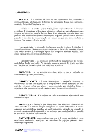 1.2 - POR IMAGEM



     MOSAICO - é o conjunto de fotos de uma determinada área, recortadas e
montadas técnica e artísticamente, de forma a dar a impressão de que todo o conjunto é
uma única fotografia. Classifica-se em:

      - controlado - é obtido a partir de fotografias aéreas submetidas a processos
específicos de correção de tal forma que a imagem resultante corresponda exatamente a
imagem no instante da tomada da foto. Essas fotos são então montadas sobre uma
prancha, onde se encontram plotados um conjunto de pontos que servirão de controle à
precisão do mosaico. Os pontos lançados na prancha tem que ter o correspondente na
imagem. Esse mosaico é de alta precisão.


      - não-controlado - é preparado simplesmente através do ajuste de detalhes de
fotografias adjacentes. Não existe controle de terreno e as fotografias não são corrigidas.
Esse tipo de mosaico é de montagem rápida, mas não possui nenhuma precisão. Para
alguns tipos de trabalho ele satisfaz plenamente.


      - semi-controlado - são montados combinando-se características do mosaico
controlado e do não controlado. Por exemplo, usando-se controle do terreno com fotos
não corrigidas; ou fotos corrigidas, mas sem pontos de controle.


      FOTOCARTA - é um mosaico controlado, sobre o qual é realizado um
tratamento cartográfico (planimétrico).


      ORTOFOTOCARTA - é uma ortofotografia - fotografia resultante da
transformação de uma foto original, que é uma perspectiva central do terreno, em uma
projeção ortogonal sobre um plano - complementada por símbolos, linhas e
georeferenciada, com ou sem legenda, podendo conter informações planimétricas.


     ORTOFOTOMAPA - é o conjunto de várias ortofotocartas adjacentes de uma
determinada região.


      FOTOÍNDICE - montagem por superposição das fotografias, geralmente em
escala reduzida. É a primeira imagem cartográfica da região. O fotoíndice é insumo
necessário para controle de qualidade de aerolevantamentos utilizados na produção de
cartas através do método fotogramétrico. Normalmente a escala do fotoíndice é reduzida
de 3 a 4 vezes em relação a escala de vôo.

     CARTA IMAGEM - Imagem referenciada a partir de pontos identificáveis e com
coordenadas conhecidas, superposta por reticulado da projeção, podendo conter
simbologia e toponímia.


            DEPARTAMENTO DE CARTOGRAFIA - DECAR
            APOSTILA DE NOÇÕES BÁSICAS DE CARTOGRAFIA                                   20
            JULHO/98
 