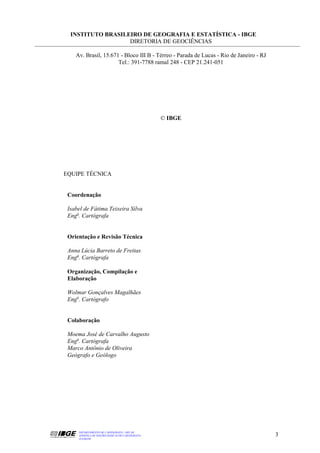 INSTITUTO BRASILEIRO DE GEOGRAFIA E ESTATÍSTICA - IBGE
                   DIRETORIA DE GEOCIÊNCIAS

    Av. Brasil, 15.671 - Bloco III B - Térreo - Parada de Lucas - Rio de Janeiro - RJ
                      Tel.: 391-7788 ramal 248 - CEP 21.241-051




                                                 © IBGE




EQUIPE TÉCNICA


 Coordenação

 Isabel de Fátima Teixeira Silva
 Enga. Cartógrafa


 Orientação e Revisão Técnica

 Anna Lúcia Barreto de Freitas
 Enga. Cartógrafa

 Organização, Compilação e
 Elaboração

 Wolmar Gonçalves Magalhães
 Engo. Cartógrafo


 Colaboração

 Moema José de Carvalho Augusto
 Enga. Cartógrafa
 Marco Antônio de Oliveira
 Geógrafo e Geólogo




     DEPARTAMENTO DE CARTOGRAFIA - DECAR
     APOSTILA DE NOÇÕES BÁSICAS DE CARTOGRAFIA                                          3
     JULHO/98
 