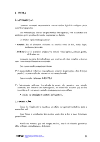 2 - ESCALA


2.1 - INTRODUÇÃO

      Uma carta ou mapa é a representação convencional ou digital da conFigura ção da
superfície topográfica.

      Esta representação consiste em projetarmos esta superfície, com os detalhes nela
existentes, sobre um plano horizontal ou em arquivos digitais.

     Os detalhes representados podem ser:

- Naturais: São os elementos existentes na natureza como os rios, mares, lagos,
          montanhas, serras, etc.

- Artificiais: São os elementos criados pelo homem como: represas, estradas, pontes,
               edificações, etc.

      Uma carta ou mapa, dependendo dos seus objetivos, só estará completa se trouxer
esses elementos devidamente representados.

     Esta representação gera dois problemas:

1º) A necessidade de reduzir as proporções dos acidentes à representar, a fim de tornar
   possível a representação dos mesmos em um espaço limitado.

     Essa proporção é chamada de ESCALA


2º) Determinados acidentes, dependendo da escala, não permitem uma redução
   acentuada, pois tornar-se-iam imperceptíveis, no entanto são acidentes que por usa
   importância devem ser representados nos documentos cartográficos

     A solução é a utilização de símbolos cartográficos.


2.2 - DEFINIÇÃO

     Escala é a relação entre a medida de um objeto ou lugar representado no papel e
sua medida real.

     Duas Figura s semelhantes têm ângulos iguais dois a dois e lados homólogos
proporcionais.


      Verifica-se portanto, que será sempre possível, através do desenho geométrico
obter-se Figura s semelhantes às do terreno.



           DEPARTAMENTO DE CARTOGRAFIA - DECAR
           APOSTILA DE NOÇÕES BÁSICAS DE CARTOGRAFIA                                21
           JULHO/98
 