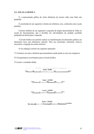 2.4 - ESCALA GRÁFICA

     É a representação gráfica de várias distâncias do terreno sobre uma linha reta
graduada.

     É constituída de um segmento à direita da referência zero, conhecida como escala
primária.

      Consiste também de um segmento à esquerda da origem denominada de Talão ou
escala de fracionamento, que é dividido em sub-múltiplos da unidade escolhida
graduadas da direita para a esquerda.

     A Escala Gráfica nos permite realizar as transformações de dimensões gráficas em
dimensões reais sem efetuarmos cálculos. Para sua construção, entretanto, torna-se
necessário o emprego da escala numérica.

     O seu emprego consiste nas seguintes operações:

1º) Tomamos na carta a distância que pretendemos medir (pode-se usar um compasso).

2º) Transportamos essa distância para a Escala Gráfica.

3º) Lemos o resultado obtido.




           DEPARTAMENTO DE CARTOGRAFIA - DECAR
           APOSTILA DE NOÇÕES BÁSICAS DE CARTOGRAFIA                              25
           JULHO/98
 