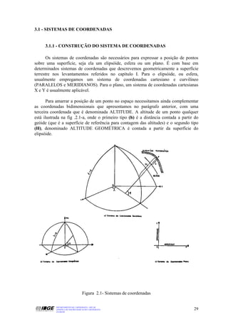 3.1 - SISTEMAS DE COORDENADAS


     3.1.1 - CONSTRUÇÃO DO SISTEMA DE COORDENADAS

       Os sistemas de coordenadas são necessários para expressar a posição de pontos
sobre uma superfície, seja ela um elipsóide, esfera ou um plano. É com base em
determinados sistemas de coordenadas que descrevemos geometricamente a superfície
terrestre nos levantamentos referidos no capítulo I. Para o elipsóide, ou esfera,
usualmente empregamos um sistema de coordenadas cartesiano e curvilíneo
(PARALELOS e MERIDIANOS). Para o plano, um sistema de coordenadas cartesianas
X e Y é usualmente aplicável.

       Para amarrar a posição de um ponto no espaço necessitamos ainda complementar
as coordenadas bidimensionais que apresentamos no parágrafo anterior, com uma
terceira coordenada que é denominada ALTITUDE. A altitude de um ponto qualquer
está ilustrada na fig .2.1-a, onde o primeiro tipo (h) é a distância contada a partir do
geóide (que é a superfície de referência para contagem das altitudes) e o segundo tipo
(H), denominado ALTITUDE GEOMÉTRICA é contada a partir da superfície do
elipsóide.




                                   Figura 2.1- Sistemas de coordenadas

           DEPARTAMENTO DE CARTOGRAFIA - DECAR
           APOSTILA DE NOÇÕES BÁSICAS DE CARTOGRAFIA                                 29
           JULHO/98
 
