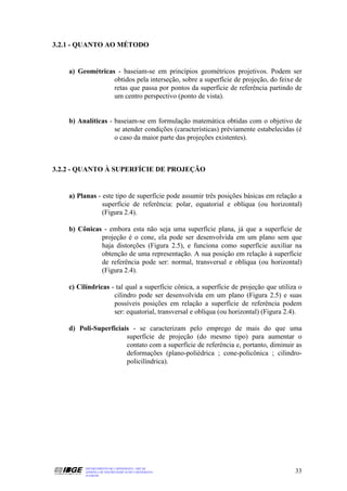 3.2.1 - QUANTO AO MÉTODO


    a) Geométricas - baseiam-se em princípios geométricos projetivos. Podem ser
                  obtidos pela interseção, sobre a superfície de projeção, do feixe de
                  retas que passa por pontos da superfície de referência partindo de
                  um centro perspectivo (ponto de vista).


    b) Analíticas - baseiam-se em formulação matemática obtidas com o objetivo de
                    se atender condições (características) préviamente estabelecidas (é
                    o caso da maior parte das projeções existentes).



3.2.2 - QUANTO À SUPERFÍCIE DE PROJEÇÃO


    a) Planas - este tipo de superfície pode assumir três posições básicas em relação a
                superfície de referência: polar, equatorial e oblíqua (ou horizontal)
                (Figura 2.4).

    b) Cônicas - embora esta não seja uma superfície plana, já que a superfície de
              projeção é o cone, ela pode ser desenvolvida em um plano sem que
              haja distorções (Figura 2.5), e funciona como superfície auxiliar na
              obtenção de uma representação. A sua posição em relação à superfície
              de referência pode ser: normal, transversal e oblíqua (ou horizontal)
              (Figura 2.4).

    c) Cilíndricas - tal qual a superfície cônica, a superfície de projeção que utiliza o
                    cilindro pode ser desenvolvida em um plano (Figura 2.5) e suas
                    possíveis posições em relação a superfície de referência podem
                    ser: equatorial, transversal e oblíqua (ou horizontal) (Figura 2.4).

    d) Poli-Superficiais - se caracterizam pelo emprego de mais do que uma
                       superfície de projeção (do mesmo tipo) para aumentar o
                       contato com a superfície de referência e, portanto, diminuir as
                       deformações (plano-poliédrica ; cone-policônica ; cilindro-
                       policilíndrica).




          DEPARTAMENTO DE CARTOGRAFIA - DECAR
          APOSTILA DE NOÇÕES BÁSICAS DE CARTOGRAFIA                                   33
          JULHO/98
 