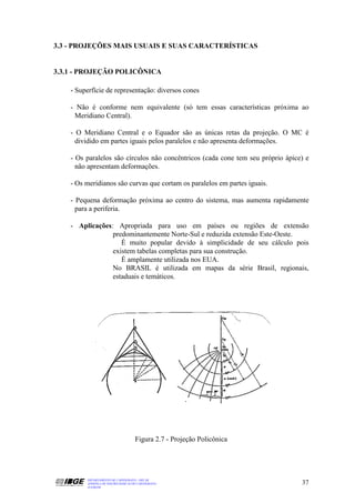3.3 - PROJEÇÕES MAIS USUAIS E SUAS CARACTERÍSTICAS


3.3.1 - PROJEÇÃO POLICÔNICA

    - Superfície de representação: diversos cones

    - Não é conforme nem equivalente (só tem essas características próxima ao
     Meridiano Central).

    - O Meridiano Central e o Equador são as únicas retas da projeção. O MC é
      dividido em partes iguais pelos paralelos e não apresenta deformações.

    - Os paralelos são círculos não concêntricos (cada cone tem seu próprio ápice) e
      não apresentam deformações.

    - Os meridianos são curvas que cortam os paralelos em partes iguais.

    - Pequena deformação próxima ao centro do sistema, mas aumenta rapidamente
      para a periferia.

    - Aplicações: Apropriada para uso em países ou regiões de extensão
                 predominantemente Norte-Sul e reduzida extensão Este-Oeste.
                    É muito popular devido à simplicidade de seu cálculo pois
                 existem tabelas completas para sua construção.
                    É amplamente utilizada nos EUA.
                 No BRASIL é utilizada em mapas da série Brasil, regionais,
                 estaduais e temáticos.




                                     Figura 2.7 - Projeção Policônica




         DEPARTAMENTO DE CARTOGRAFIA - DECAR
         APOSTILA DE NOÇÕES BÁSICAS DE CARTOGRAFIA                               37
         JULHO/98
 
