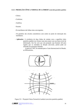 3.3.2 - PROJEÇÃO CÔNICA NORMAL DE LAMBERT (com dois paralelos padrão)


    - Cônica.

    - Conforme.

    - Analítica.

    - Secante.

    - Os meridianos são linhas retas convergentes.

    - Os paralelos são círculos concêntricos com centro no ponto de interseção dos
      meridianos.

    - Aplicações: A existência de duas linhas de contato com a superfície (dois
                paralelos padrão) nos fornece uma área maior com um baixo nível de
                deformação. Isto faz com que esta projeção seja bastante útil para
                regiões que se estendam na direção este-oeste, porém pode ser
                utilizada em quaisquer latitudes.
                   A partir de 1962, foi adotada para a Carta Internacional do Mundo,
                ao Milionésimo.




    Figura 2.8 - Projeção Cônica Normal de Lambert (com dois paralelos padrão)

          DEPARTAMENTO DE CARTOGRAFIA - DECAR
          APOSTILA DE NOÇÕES BÁSICAS DE CARTOGRAFIA                               38
          JULHO/98
 