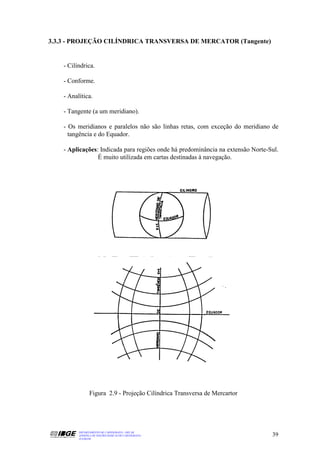 3.3.3 - PROJEÇÃO CILÍNDRICA TRANSVERSA DE MERCATOR (Tangente)


    - Cilíndrica.

    - Conforme.

    - Analítica.

    - Tangente (a um meridiano).

    - Os meridianos e paralelos não são linhas retas, com exceção do meridiano de
      tangência e do Equador.

    - Aplicações: Indicada para regiões onde há predominância na extensão Norte-Sul.
                 É muito utilizada em cartas destinadas à navegação.




                Figura 2.9 - Projeção Cilíndrica Transversa de Mercartor




          DEPARTAMENTO DE CARTOGRAFIA - DECAR
          APOSTILA DE NOÇÕES BÁSICAS DE CARTOGRAFIA                              39
          JULHO/98
 