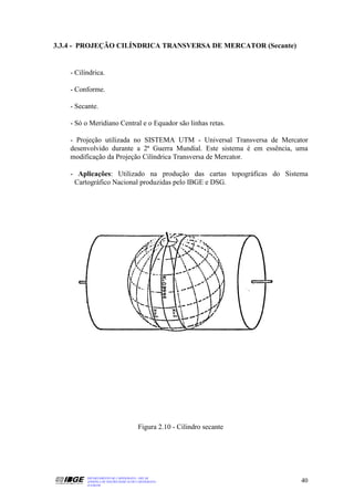 3.3.4 - PROJEÇÃO CILÍNDRICA TRANSVERSA DE MERCATOR (Secante)


    - Cilíndrica.

    - Conforme.

    - Secante.

    - Só o Meridiano Central e o Equador são linhas retas.

    - Projeção utilizada no SISTEMA UTM - Universal Transversa de Mercator
    desenvolvido durante a 2ª Guerra Mundial. Este sistema é em essência, uma
    modificação da Projeção Cilíndrica Transversa de Mercator.

    - Aplicações: Utilizado na produção das cartas topográficas do Sistema
     Cartográfico Nacional produzidas pelo IBGE e DSG.




                                        Figura 2.10 - Cilindro secante




          DEPARTAMENTO DE CARTOGRAFIA - DECAR
          APOSTILA DE NOÇÕES BÁSICAS DE CARTOGRAFIA                       40
          JULHO/98
 