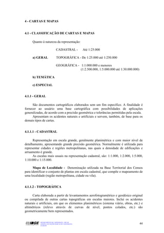 4 - CARTAS E MAPAS


4.1 - CLASSIFICAÇÃO DE CARTAS E MAPAS

     Quanto à natureza da representação:

                               CADASTRAL -             Até 1:25.000

     a) GERAL                  TOPOGRÁFICA - De 1:25.000 até 1:250.000

                               GEOGRÁFICA - 1:1:000.000 e menores
                                            (1:2.500.000, 1:5.000.000 até 1:30.000.000)

     b) TEMÁTICA

     c) ESPECIAL


4.1.1 - GERAL

      São documentos cartográficos elaborados sem um fim específico. A finalidade é
fornecer ao usuário uma base cartográfica com possibilidades de aplicações
generalizadas, de acordo com a precisão geométrica e tolerâncias permitidas pela escala.
      Apresentam os acidentes naturais e artificiais e servem, também, de base para os
demais tipos de cartas.


4.1.1.1 - CADASTRAL

      Representação em escala grande, geralmente planimétrica e com maior nível de
detalhamento, apresentando grande precisão geométrica. Normalmente é utilizada para
representar cidades e regiões metropolitanas, nas quais a densidade de edificações e
arruamento é grande.
      As escalas mais usuais na representação cadastral, são: 1:1.000, 1:2.000, 1:5.000,
1:10.000 e 1:15.000.

      Mapa de Localidade - Denominação utilizada na Base Territorial dos Censos
para identificar o conjunto de plantas em escala cadastral, que compõe o mapeamento de
uma localidade (região metropolitana, cidade ou vila).


4.1.1.2 - TOPOGRÁFICA

      Carta elaborada a partir de levantamentos aerofotogramétrico e geodésico original
ou compilada de outras cartas topográficas em escalas maiores. Inclui os acidentes
naturais e artificiais, em que os elementos planimétricos (sistema viário, obras, etc.) e
altimétricos (relevo através de curvas de nível, pontos colados, etc.) são
geometricamente bem representados.


           DEPARTAMENTO DE CARTOGRAFIA - DECAR
           APOSTILA DE NOÇÕES BÁSICAS DE CARTOGRAFIA                                      44
           JULHO/98
 