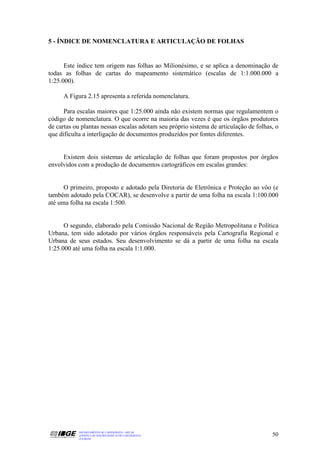 5 - ÍNDICE DE NOMENCLATURA E ARTICULAÇÃO DE FOLHAS


      Este índice tem origem nas folhas ao Milionésimo, e se aplica a denominação de
todas as folhas de cartas do mapeamento sistemático (escalas de 1:1.000.000 a
1:25.000).

     A Figura 2.15 apresenta a referida nomenclatura.

      Para escalas maiores que 1:25.000 ainda não existem normas que regulamentem o
código de nomenclatura. O que ocorre na maioria das vezes é que os órgãos produtores
de cartas ou plantas nessas escalas adotam seu próprio sistema de articulação de folhas, o
que dificulta a interligação de documentos produzidos por fontes diferentes.


     Existem dois sistemas de articulação de folhas que foram propostos por órgãos
envolvidos com a produção de documentos cartográficos em escalas grandes:


      O primeiro, proposto e adotado pela Diretoria de Eletrônica e Proteção ao vôo (e
também adotado pela COCAR), se desenvolve a partir de uma folha na escala 1:100.000
até uma folha na escala 1:500.


      O segundo, elaborado pela Comissão Nacional de Região Metropolitana e Política
Urbana, tem sido adotado por vários órgãos responsáveis pela Cartografia Regional e
Urbana de seus estados. Seu desenvolvimento se dá a partir de uma folha na escala
1:25.000 até uma folha na escala 1:1.000.




           DEPARTAMENTO DE CARTOGRAFIA - DECAR
           APOSTILA DE NOÇÕES BÁSICAS DE CARTOGRAFIA                                   50
           JULHO/98
 