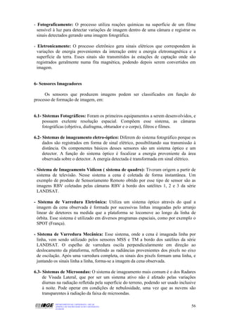- Fotograficamente: O processo utiliza reações químicas na superfície de um filme
  sensível à luz para detectar variações de imagem dentro de uma câmara e registrar os
  sinais detectados gerando uma imagem fotográfica.

- Eletronicamente: O processo eletrônico gera sinais elétricos que correspondem às
  variações de energia provenientes da interação entre a energia eletromagnética e a
  superfície da terra. Esses sinais são transmitidos às estações de captação onde são
  registrados geralmente numa fita magnética, podendo depois serem convertidos em
  imagem.


6- Sensores Imageadores

     Os sensores que produzem imagens podem ser classificados em função do
processo de formação de imagem, em:


6.1- Sistemas Fotográficos: Foram os primeiros equipamentos a serem desenvolvidos, e
     possuem exelente resolução espacial. Compõem esse sistema, as câmaras
     fotográficas (objetiva, diafragma, obturador e o corpo), filtros e filmes.

6.2- Sistemas de imageamento eletro-óptico: Diferem do sistema fotográfico porque os
     dados são registrados em forma de sinal elétrico, possibilitando sua transmissão à
     distância. Os componentes básicos desses sensores são um sistema óptico e um
     detector. A função do sistema óptico é focalizar a energia proveniente da área
     observada sobre o detector. A energia detectada é transformada em sinal elétrico.

- Sistema de Imageamento Vidicon ( sistema de quadro): Tiveram origem a partir de
  sistema de televisão. Nesse sistema a cena é coletada de forma instantânea. Um
  exemplo de produto de Sensoriamento Remoto obtido por esse tipo de sensor são as
  imagens RBV coletadas pelas câmaras RBV à bordo dos satélites 1, 2 e 3 da série
  LANDSAT.

- Sistema de Varredura Eletrônica: Utiliza um sistema óptico através do qual a
  imagem da cena observada é formada por sucessivas linhas imageadas pelo arranjo
  linear de detetores na medida que a plataforma se locomove ao longo da linha de
  órbita. Esse sistema é utilizado em diversos programas espaciais, como por exemplo o
  SPOT (França).

- Sistema de Varredura Mecânica: Esse sistema, onde a cena é imageada linha por
  linha, vem sendo utilizado pelos sensores MSS e TM a bordo dos satélites da série
  LANDSAT. O espelho de varredura oscila perpendicularmente em direção ao
  deslocamento da plataforma, refletindo as radiâncias provenientes dos pixels no eixo
  de oscilação. Após uma varredura completa, os sinais dos pixels formam uma linha, e
  juntando os sinais linha a linha, forma-se a imagem da cena observada.

6.3- Sistemas de Microondas: O sistema de imageamento mais comum é o dos Radares
     de Visada Lateral, que por ser um sistema ativo não é afetado pelas variações
     diurnas na radiação refletida pela superfície do terreno, podendo ser usado inclusive
     à noite. Pode operar em condições de nebulosidade, uma vez que as nuvens são
     transparentes à radiação da faixa de microondas.

           DEPARTAMENTO DE CARTOGRAFIA - DECAR
           APOSTILA DE NOÇÕES BÁSICAS DE CARTOGRAFIA                                   56
           JULHO/98
 