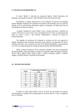 8 - IMAGENS RADARMÉTRICAS


      O termo “Radar” é derivado da expressão Inglesa “Radio Detecting and
Ranging”, que significa: detectar e medir distâncias através de ondas de rádio.

       Inicialmente os radares destinavam-se a fins militares. No decorrer da Segunda
Guerra Mundial a Inglaterra foi equipada com eficiente rede de Radar, mas só a partir da
década de 60 os geocientistas procuraram aplicar os princípios de Radar para fins de
levantamento de recursos naturais.

       A grande vantagem do sensor Radar é que o mesmo atravessa a cobertura de
nuvens. Pelo fato de ser um sensor ativo, não depende da luz solar e consequentemente
pode ser usado à noite, o que diminui sobremaneira o período de tempo do
aerolevantamento.

         Um trabalho de relevância foi realizado na América do Sul, em especial na
Região Amazônica pela Grumman Ecosystens. Esta realizou o levantamento de todo o
território brasileiro, com a primeira fase em 1972 (Projeto RADAM) e posteriormente
em 1976, na complementação do restante do Brasil (Projeto RADAM BRASIL).

        Desde o final da década de 70 até o presente momento, uma série de Programas
de Sistema Radar, foram executados ou estão em avançado estágio de desenvolvimento:
SEAT; SIR-A; SIR-B; SIR-C (EUA); ERS-1 e ERS-2 (Europeu); JERS-1 e JERS-2
(Japão); ALMOZ (Rússia) e RADAR SAT(Canadá).




8.1 - BANDAS DE RADAR


                                            Comprimento de Onda
                       Banda                                      Frequência
                                                    (cm)
                         Q                     0,75 - 1,18        40,0   - 26,5
                         K                     1,18 - 2,40        26,5   - 12,5
                         X                     2,40 - 3,75        12,5   - 8
                         C                     3,75 - 7,50         8,0   - 4,0
                         S                     7,50 - 15           4,0   - 2,0
                         L                    15,00 - 30           2,0   - 1,0
                        UHF                   30,00 - 100          1,0   - 0,3
                         P                    77,00 - 136          0,2   - 0,4


        O radar de visada lateral (RVL) situa-se na faixa de microondas do espectro
eletromagnético, variando entre comprimentos de onda de 100 cm a 1mm, e freqüência
de 0,3 a 50 GHZ.




           DEPARTAMENTO DE CARTOGRAFIA - DECAR
           APOSTILA DE NOÇÕES BÁSICAS DE CARTOGRAFIA                                 57
           JULHO/98
 