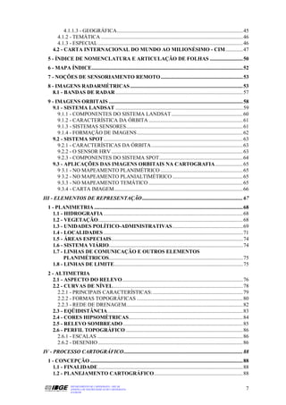 4.1.1.3 - GEOGRÁFICA............................................................................................... 45
       4.1.2 - TEMÁTICA ........................................................................................................... 46
       4.1.3 - ESPECIAL ............................................................................................................. 46
     4.2 - CARTA INTERNACIONAL DO MUNDO AO MILIONÉSIMO - CIM ............. 47
  5 - ÍNDICE DE NOMENCLATURA E ARTICULAÇÃO DE FOLHAS ......................... 50
  6 - MAPA ÍNDICE.................................................................................................................. 52
  7 - NOÇÕES DE SENSORIAMENTO REMOTO .............................................................. 53
  8 - IMAGENS RADARMÉTRICAS ..................................................................................... 53
    8.1 - BANDAS DE RADAR ................................................................................................ 57
  9 - IMAGENS ORBITAIS ..................................................................................................... 58
    9.1 - SISTEMA LANDSAT ................................................................................................ 59
       9.1.1 - COMPONENTES DO SISTEMA LANDSAT ...................................................... 60
       9.1.2 - CARACTERÍSTICA DA ÓRBITA ....................................................................... 61
       9.1.3 - SISTEMAS SENSORES........................................................................................ 61
       9.1.4 - FORMAÇÃO DE IMAGENS................................................................................ 62
    9.2 - SISTEMA SPOT......................................................................................................... 63
       9.2.1 - CARACTERÍSTICAS DA ÓRBITA ..................................................................... 63
       9.2.2 - O SENSOR HRV ................................................................................................... 63
       9.2.3 - COMPONENTES DO SISTEMA SPOT............................................................... 64
    9.3 - APLICAÇÕES DAS IMAGENS ORBITAIS NA CARTOGRAFIA..................... 65
       9 3.1 - NO MAPEAMENTO PLANIMÉTRICO .............................................................. 65
       9 3.2 - NO MAPEAMENTO PLANIALTIMÉTRICO ..................................................... 65
       9.3.3 - NO MAPEAMENTO TEMÁTICO ....................................................................... 65
       9.3.4 - CARTA IMAGEM................................................................................................. 66
III - ELEMENTOS DE REPRESENTAÇÃO ............................................................................ 67
  1 - PLANIMETRIA ................................................................................................................ 68
    1.1 - HIDROGRAFIA ......................................................................................................... 68
    1.2 - VEGETAÇÃO............................................................................................................. 68
    1.3 - UNIDADES POLÍTICO-ADMINISTRATIVAS..................................................... 69
    1.4 - LOCALIDADES ......................................................................................................... 71
    1.5 - ÁREAS ESPECIAIS................................................................................................... 74
    1.6 - SISTEMA VIÁRIO..................................................................................................... 74
    1.7 - LINHAS DE COMUNICAÇÃO E OUTROS ELEMENTOS
          PLANIMÉTRICOS..................................................................................................... 75
    1.8 - LINHAS DE LIMITE................................................................................................. 75
  2 - ALTIMETRIA
    2.1 - ASPECTO DO RELEVO........................................................................................... 76
    2.2 - CURVAS DE NÍVEL.................................................................................................. 78
       2.2.1 - PRINCIPAIS CARACTERÍSTICAS: .................................................................... 79
       2.2.2 - FORMAS TOPOGRÁFICAS ................................................................................ 80
       2.2.3 - REDE DE DRENAGEM........................................................................................ 82
    2.3 - EQÜIDISTÂNCIA...................................................................................................... 83
    2.4 - CORES HIPSOMÉTRICAS...................................................................................... 84
    2.5 - RELEVO SOMBREADO .......................................................................................... 85
    2.6 - PERFIL TOPOGRÁFICO ........................................................................................ 86
       2.6.1 - ESCALAS .............................................................................................................. 86
       2.6.2 - DESENHO ............................................................................................................. 86
IV - PROCESSO CARTOGRÁFICO.......................................................................................... 88
  1 - CONCEPÇÃO ................................................................................................................... 88
    1.1 - FINALIDADE ............................................................................................................. 88
    1.2 - PLANEJAMENTO CARTOGRÁFICO................................................................... 88

                 DEPARTAMENTO DE CARTOGRAFIA - DECAR
                 APOSTILA DE NOÇÕES BÁSICAS DE CARTOGRAFIA                                                                            7
                 JULHO/98
 