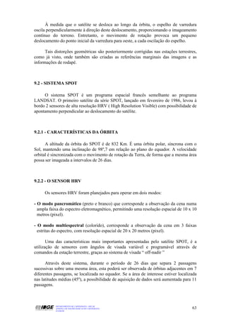 À medida que o satélite se desloca ao longo da órbita, o espelho de varredura
oscila perpendicularmente à direção deste deslocamento, proporcionando o imageamento
contínuo do terreno. Entretanto, o movimento de rotação provoca um pequeno
deslocamento do ponto inicial da varredura para oeste, a cada oscilação do espelho.

      Tais distorções geométricas são posteriormente corrigidas nas estações terrestres,
como já visto, onde também são criadas as referências marginais das imagens e as
informações de rodapé.



9.2 - SISTEMA SPOT

     O sistema SPOT é um programa espacial francês semelhante ao programa
LANDSAT. O primeiro satélite da série SPOT, lançado em fevereiro de 1986, levou à
bordo 2 sensores de alta resolução HRV ( High Resolution Visible) com possibilidade de
apontamento perpendicular ao deslocamento do satélite.



9.2.1 - CARACTERÍSTICAS DA ÓRBITA

      A altitude da órbita do SPOT é de 832 Km. É uma órbita polar, síncrona com o
Sol, mantendo uma inclinação de 98º,7 em relação ao plano do equador. A velocidade
orbital é sincronizada com o movimento de rotação da Terra, de forma que a mesma área
possa ser imageada a intervalos de 26 dias.



9.2.2 - O SENSOR HRV

     Os sensores HRV foram planejados para operar em dois modos:

- O modo pancromático (preto e branco) que corresponde a observação da cena numa
  ampla faixa do espectro eletromagnético, permitindo uma resolução espacial de 10 x 10
  metros (pixel).

- O modo multiespectral (colorido), corresponde a observação da cena em 3 faixas
  estritas do espectro, com resolução espacial de 20 x 20 metros (pixel).

       Uma das características mais importantes apresentadas pelo satélite SPOT, é a
utilização de sensores com ângulos de visada variável e programável através de
comandos da estação terrestre, graças ao sistema de visada “ off-nadir ”

      Através deste sistema, durante o período de 26 dias que separa 2 passagens
sucessivas sobre uma mesma área, esta poderá ser observada de órbitas adjacentes em 7
diferentes passagens, se localizada no equador. Se a área de interesse estiver localizada
nas latitudes médias (45º), a possibilidade de aquisição de dados será aumentada para 11
passagens.



           DEPARTAMENTO DE CARTOGRAFIA - DECAR
           APOSTILA DE NOÇÕES BÁSICAS DE CARTOGRAFIA                                  63
           JULHO/98
 