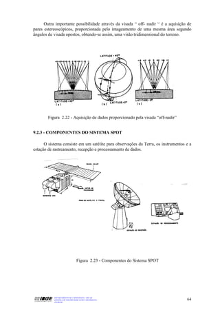 Outra importante possibilidade através da visada “ off- nadir “ é a aquisição de
pares estereoscópicos, proporcionada pelo imageamento de uma mesma área segundo
ângulos de visada opostos, obtendo-se assim, uma visão tridimensional do terreno.




        Figura 2.22 - Aquisição de dados proporcionado pela visada “off-nadir”


9.2.3 - COMPONENTES DO SISTEMA SPOT

      O sistema consiste em um satélite para observações da Terra, os instrumentos e a
estação de rastreamento, recepção e processamento de dados.




                                Figura 2.23 - Componentes do Sistema SPOT




           DEPARTAMENTO DE CARTOGRAFIA - DECAR
           APOSTILA DE NOÇÕES BÁSICAS DE CARTOGRAFIA                               64
           JULHO/98
 
