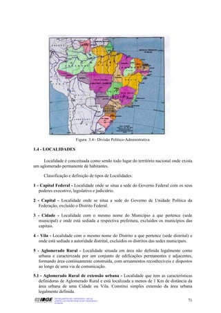 Figura 3.4 - Divisão Político-Administrativa

1.4 - LOCALIDADES

     Localidade é conceituada como sendo todo lugar do território nacional onde exista
um aglomerado permanente de habitantes.

     Classificação e definição de tipos de Localidades:

1 - Capital Federal - Localidade onde se situa a sede do Governo Federal com os seus
   poderes executivo, legislativo e judiciário.

2 - Capital - Localidade onde se situa a sede do Governo de Unidade Política da
   Federação, excluído o Distrito Federal.

3 - Cidade - Localidade com o mesmo nome do Município a que pertence (sede
   municipal) e onde está sediada a respectiva prefeitura, excluídos os municípios das
   capitais.

4 - Vila - Localidade com o mesmo nome do Distrito a que pertence (sede distrital) e
   onde está sediada a autoridade distrital, excluídos os distritos das sedes municipais.

5 - Aglomerado Rural - Localidade situada em área não definida legalmente como
   urbana e caracterizada por um conjunto de edificações permanentes e adjacentes,
   formando área continuamente construída, com arruamentos reconhecíveis e dispostos
   ao longo de uma via de comunicação.

5.1 - Aglomerado Rural de extensão urbana - Localidade que tem as características
   definidoras de Aglomerado Rural e está localizada a menos de 1 Km de distância da
   área urbana de uma Cidade ou Vila. Constitui simples extensão da área urbana
   legalmente definida.
           DEPARTAMENTO DE CARTOGRAFIA - DECAR
           APOSTILA DE NOÇÕES BÁSICAS DE CARTOGRAFIA                                  71
           JULHO/98
 