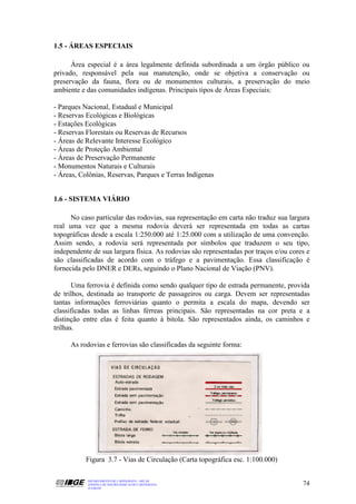 1.5 - ÁREAS ESPECIAIS

      Área especial é a área legalmente definida subordinada a um órgão público ou
privado, responsável pela sua manutenção, onde se objetiva a conservação ou
preservação da fauna, flora ou de monumentos culturais, a preservação do meio
ambiente e das comunidades indígenas. Principais tipos de Áreas Especiais:

- Parques Nacional, Estadual e Municipal
- Reservas Ecológicas e Biológicas
- Estações Ecológicas
- Reservas Florestais ou Reservas de Recursos
- Áreas de Relevante Interesse Ecológico
- Áreas de Proteção Ambiental
- Áreas de Preservação Permanente
- Monumentos Naturais e Culturais
- Áreas, Colônias, Reservas, Parques e Terras Indígenas


1.6 - SISTEMA VIÁRIO

      No caso particular das rodovias, sua representação em carta não traduz sua largura
real uma vez que a mesma rodovia deverá ser representada em todas as cartas
topográficas desde a escala 1:250.000 até 1:25.000 com a utilização de uma convenção.
Assim sendo, a rodovia será representada por símbolos que traduzem o seu tipo,
independente de sua largura física. As rodovias são representadas por traços e/ou cores e
são classificadas de acordo com o tráfego e a pavimentação. Essa classificação é
fornecida pelo DNER e DERs, seguindo o Plano Nacional de Viação (PNV).

       Uma ferrovia é definida como sendo qualquer tipo de estrada permanente, provida
de trilhos, destinada ao transporte de passageiros ou carga. Devem ser representadas
tantas informações ferroviárias quanto o permita a escala do mapa, devendo ser
classificadas todas as linhas férreas principais. São representadas na cor preta e a
distinção entre elas é feita quanto à bitola. São representados ainda, os caminhos e
trilhas.

     As rodovias e ferrovias são classificadas da seguinte forma:




           Figura 3.7 - Vias de Circulação (Carta topográfica esc. 1:100.000)

           DEPARTAMENTO DE CARTOGRAFIA - DECAR
           APOSTILA DE NOÇÕES BÁSICAS DE CARTOGRAFIA                                  74
           JULHO/98
 