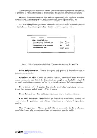 A representação das montanhas sempre constituiu um sério problema cartográfico,
ao contrário da relativa facilidade do delineamento dos detalhes horizontais do terreno.

     O relevo de uma determinada área pode ser representado das seguintes maneiras:
curvas de nível, perfis topográficos, relevo sombreado, cores hipsométricas, etc.

      As cartas topográficas apresentam pontos de controle vertical e pontos de controle
vertical e horizontal, cota comprovada e cota não comprovada, entre outros.




        Figura 3.11 - Elementos altimétricos (Carta topográfica esc. 1:100.000)


      Ponto Trigonométrico - Vértice de Figura cuja posição é determinada com o
levantamento geodésico.

      Referência de nível - Ponto de controle vertical, estabelecido num marco de
carater permanente, cuja altitude foi determinada em relação a um DATUM vertical . É
em geral constituido com o nome, o nº da RN, a altitude e o nome do órgão responsável.

     Ponto Astronômico - O que tem determinadas as latitudes, longitudes e o azimute
de uma direção e que poderá ser de 1ª, 2ª ou 3ª ordens.

     Ponto Barométrico - Tem a altitude determinada através do uso de altímetro.

      Cota não Comprovada - Determinada por métodos de levantamento terrestre não
comprovados. É igualmente uma altitude determinada por leitura fotogramétrica
repetida.

    Cota Comprovada - Altitude estabelecida no campo, através de nivelamento
geométrico de precisão, ou qualquer método que assegure a precisão obtida.




           DEPARTAMENTO DE CARTOGRAFIA - DECAR
           APOSTILA DE NOÇÕES BÁSICAS DE CARTOGRAFIA                                 77
           JULHO/98
 