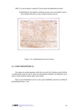 OBS: 1) A curva mestra é a quinta (5ª) curva dentro da eqüidistância normal.

           2) Eqüidistância não significa a distância de uma curva em relação à outra, e
              sim a altitude entre elas, ou seja, o desnível entre as curvas.




                          Figura 3.16 - Identificação das Curvas mestras



2.4 - CORES HIPSOMÉTRICAS


     Nos mapas em escalas pequenas, além das curvas de nível, adotam-se para facilitar
o conhecimento geral do relevo, faixas de determinadas altitudes em diferentes cores,
como o verde, amarelo, laranja, sépia, rosa e branco.

     Para as cores batimétricas usa-se o azul, cujas tonalidades crescem no sentido da
profundidade (Figura 3.10).




           DEPARTAMENTO DE CARTOGRAFIA - DECAR
           APOSTILA DE NOÇÕES BÁSICAS DE CARTOGRAFIA                                 84
           JULHO/98
 
