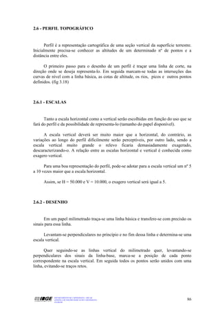 2.6 - PERFIL TOPOGRÁFICO


      Perfil é a representação cartográfica de uma seção vertical da superfície terrestre.
Inicialmente precisa-se conhecer as altitudes de um determinado nº de pontos e a
distância entre eles.

      O primeiro passo para o desenho de um perfil é traçar uma linha de corte, na
direção onde se deseja representa-lo. Em seguida marcam-se todas as interseções das
curvas de nível com a linha básica, as cotas de altitude, os rios, picos e outros pontos
definidos. (fig 3.18)



2.6.1 - ESCALAS


      Tanto a escala horizontal como a vertical serão escolhidas em função do uso que se
fará do perfil e da possibilidade de representa-lo (tamanho do papel disponível).

      A escala vertical deverá ser muito maior que a horizontal, do contrário, as
variações ao longo do perfil dificilmente serão perceptíveis, por outro lado, sendo a
escala vertical muito grande o relevo ficaria demasiadamente exagerado,
descaracterizando-o. A relação entre as escalas horizontal e vertical é conhecida como
exagero vertical.

      Para uma boa representação do perfil, pode-se adotar para a escala vertical um nº 5
a 10 vezes maior que a escala horizontal.

     Assim, se H = 50.000 e V = 10.000, o exagero vertical será igual a 5.



2.6.2 - DESENHO


      Em um papel milimetrado traça-se uma linha básica e transfere-se com precisão os
sinais para essa linha.

      Levantam-se perpendiculares no princípio e no fim dessa linha e determina-se uma
escala vertical.

      Quer seguindo-se as linhas vertical do milimetrado quer, levantando-se
perpendiculares dos sinais da linha-base, marca-se a posição de cada ponto
correspondente na escala vertical. Em seguida todos os pontos serão unidos com uma
linha, evitando-se traços retos.




           DEPARTAMENTO DE CARTOGRAFIA - DECAR
           APOSTILA DE NOÇÕES BÁSICAS DE CARTOGRAFIA                                   86
           JULHO/98
 