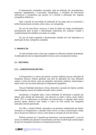 O planejamento cartográfico pressupõe, além da definição dos procedimentos,
materiais, equipamentos e convenções cartográficas, o inventário de documentos
informativos e cartográficos que possam vir a facilitar a elaboração dos originais
cartográficos definitivos.

     Após a decisão da necessidade da elaboração de um mapa, deve-se inventariar a
melhor documentação existente, sobre a área a ser cartografada.

      No caso de carta básica, recorre-se à coleta de dados em campo (reambulação),
principalmente para levantar a denominação (toponímia) dos acidentes visando a
complementação dos trabalhos executados no campo.

      No caso do mapa compilado a documentação coletada terá vital importância na
atualização da base cartográfica compilada.



2 - PRODUÇÃO

     Aí estão incluídas todas as fases que compõem os diferentes métodos de produção.
A elaboração da carta ou mapa planejado terá início com a execução das mesmas.


2.1 - MÉTODOS


2.1.1 - AEROFOTOGRAMETRIA


      A fotogrametria é a ciência que permite executar medições precisas utilizando de
fotografias métricas. Embora apresente uma série de aplicações nos mais diferentes
campos e ramos da ciência, como na topografia, astronomia, medicina, meteorologia e
tantos outros, tem sua maior aplicação no mapeamento topográfico.

     Tem por finalidade determinar a forma, dimensões e posição dos objetos contidos
numa fotografia, através de medidas efetuadas sobre a mesma.

      Inicialmente a fotografia tinha a única finalidade de determinar a posição dos
objetos, pelo método das interseções, sem observar ou medir o relevo, muito embora
desde 1732 se conhecessem os princípios da estereoscopia; o emprego desta tornou
possível apenas observar (sem medir), o relevo do solo contido nas fotografias
analizadas estereoscopicamente.

      Em 1901, o alemão Pulfrich, apoiando-se em princípios estabelecidos por Stolze,
introduziu na Fotogrametria o chamado índice móvel ou marca estereoscópica. Então,
não só foi possível observar o relevo, como medir as variações de nível do terreno.

      Pulfrich construiu um 1º aparelho que denominou “estereocomparador”, e com ele
iniciou os trabalhos dos primeiros levantamentos com base na observação estereoscópica
de pares de fotografias utilizados em fotogrametria terrestre.


           DEPARTAMENTO DE CARTOGRAFIA - DECAR
           APOSTILA DE NOÇÕES BÁSICAS DE CARTOGRAFIA                               89
           JULHO/98
 