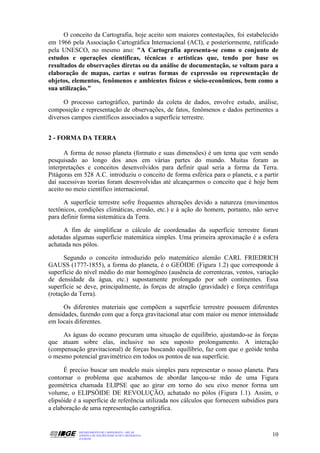 O conceito da Cartografia, hoje aceito sem maiores contestações, foi estabelecido
em 1966 pela Associação Cartográfica Internacional (ACI), e posteriormente, ratificado
pela UNESCO, no mesmo ano: "A Cartografia apresenta-se como o conjunto de
estudos e operações científicas, técnicas e artísticas que, tendo por base os
resultados de observações diretas ou da análise de documentação, se voltam para a
elaboração de mapas, cartas e outras formas de expressão ou representação de
objetos, elementos, fenômenos e ambientes físicos e sócio-econômicos, bem como a
sua utilização."

      O processo cartográfico, partindo da coleta de dados, envolve estudo, análise,
composição e representação de observações, de fatos, fenômenos e dados pertinentes a
diversos campos científicos associados a superfície terrestre.


2 - FORMA DA TERRA

      A forma de nosso planeta (formato e suas dimensões) é um tema que vem sendo
pesquisado ao longo dos anos em várias partes do mundo. Muitas foram as
interpretações e conceitos desenvolvidos para definir qual seria a forma da Terra.
Pitágoras em 528 A.C. introduziu o conceito de forma esférica para o planeta, e a partir
daí sucessivas teorias foram desenvolvidas até alcançarmos o conceito que é hoje bem
aceito no meio científico internacional.

      A superfície terrestre sofre frequentes alterações devido a natureza (movimentos
tectônicos, condições climáticas, erosão, etc.) e à ação do homem, portanto, não serve
para definir forma sistemática da Terra.

      A fim de simplificar o cálculo de coordenadas da superfície terrestre foram
adotadas algumas superfície matemática simples. Uma primeira aproximação é a esfera
achatada nos pólos.

      Segundo o conceito introduzido pelo matemático alemão CARL FRIEDRICH
GAUSS (1777-1855), a forma do planeta, é o GEÓIDE (Figura 1.2) que corresponde à
superfície do nível médio do mar homogêneo (ausência de correntezas, ventos, variação
de densidade da água, etc.) supostamente prolongado por sob continentes. Essa
superfície se deve, principalmente, às forças de atração (gravidade) e força centrífuga
(rotação da Terra).

      Os diferentes materiais que compõem a superfície terrestre possuem diferentes
densidades, fazendo com que a força gravitacional atue com maior ou menor intensidade
em locais diferentes.

     As águas do oceano procuram uma situação de equilíbrio, ajustando-se às forças
que atuam sobre elas, inclusive no seu suposto prolongamento. A interação
(compensação gravitacional) de forças buscando equilíbrio, faz com que o geóide tenha
o mesmo potencial gravimétrico em todos os pontos de sua superfície.

      É preciso buscar um modelo mais simples para representar o nosso planeta. Para
contornar o problema que acabamos de abordar lançou-se mão de uma Figura
geométrica chamada ELIPSE que ao girar em torno do seu eixo menor forma um
volume, o ELIPSÓIDE DE REVOLUÇÃO, achatado no pólos (Figura 1.1). Assim, o
elipsóide é a superfície de referência utilizada nos cálculos que fornecem subsídios para
a elaboração de uma representação cartográfica.


           DEPARTAMENTO DE CARTOGRAFIA - DECAR
           APOSTILA DE NOÇÕES BÁSICAS DE CARTOGRAFIA                                  10
           JULHO/98
 
