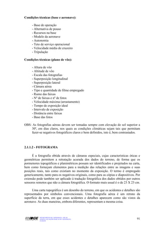 Condições técnicas (base e aeronave):

     - Base de operação
     - Alternativa de pouso
     - Recursos na base
     - Modelo da aeronave
     - Autonomia
     - Teto de serviço operacional
     - Velocidade média de cruzeiro
     - Tripulação

Condições técnicas (plano de vôo):

     - Altura de vôo
     - Altitude de vôo
     - Escala das fotografias
     - Superposição longitudinal
     - Superposição lateral
     - Câmara aérea
     - Tipo e quantidade de filme empregado
     - Rumo das faixas
     - Nº de faixas e nº de fotos
     - Velocidade máxima (arrastamento)
     - Tempo de exposição ideal
     - Intervalo de exposição
     - Distância entre faixas
     - Base das fotos

OBS: As fotografias aéreas devem ser tomadas sempre com elevação do sol superior a
    30º, em dias claros, nos quais as condições climáticas sejam tais que permitam
    fazer-se negativos fotográficos claros e bem definidos, isto é, bem contrastados.



2.1.1.2 - FOTOGRAMA

      É a fotografia obtida através de câmaras especiais, cujas características óticas e
geométricas permitem a retratação acurada dos dados do terreno, de forma que os
pormenores topográficos e planimétricos possam ser identificados e projetados na carta,
bem como forneçam elementos para a medição das relações entre as imagens e suas
posições reais, tais como existiam no momento da exposição. O termo é empregado
genericamente, tanto para os negativos originais, como para as cópias e diapositivos. Por
extensão pode também ser aplicado à tradução fotográfica dos dados obtidos por outros
sensores remotos que não a câmara fotográfica. O formato mais usual é o de 23 X 23 cm.

      Uma carta topográfica é um desenho do terreno, em que os acidentes e detalhes são
representados por símbolos convencionais. Uma fotografia aérea é um retrato da
superfície da terra, em que esses acidentes e detalhes aparecem como são vistos da
aeronave. As duas maneiras, embora diferentes, representam a mesma coisa.



           DEPARTAMENTO DE CARTOGRAFIA - DECAR
           APOSTILA DE NOÇÕES BÁSICAS DE CARTOGRAFIA                                  91
           JULHO/98
 