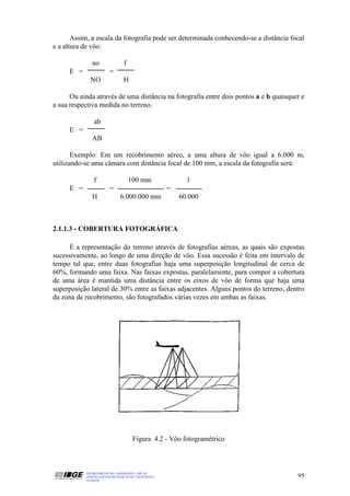 Assim, a escala da fotografia pode ser determinada conhecendo-se a distância focal
e a altura de vôo.

              no                 f
     E =                 =
             NO                  H

      Ou ainda através de uma distância na fotografia entre dois pontos a e b quaisquer e
a sua respectiva medida no terreno.

               ab
     E =
              AB

       Exemplo: Em um recobrimento aéreo, a uma altura de vôo igual a 6.000 m,
utilizando-se uma câmara com distância focal de 100 mm, a escala da fotografia será:

               f                     100 mm                  1
     E =                 =                             =
              H                6.000.000 mm                60.000



2.1.1.3 - COBERTURA FOTOGRÁFICA

      É a representação do terreno através de fotografias aéreas, as quais são expostas
sucessivamente, ao longo de uma direção de vôo. Essa sucessão é feita em intervalo de
tempo tal que, entre duas fotografias haja uma superposição longitudinal de cerca de
60%, formando uma faixa. Nas faixas expostas, paralelamente, para compor a cobertura
de uma área é mantida uma distância entre os eixos de vôo de forma que haja uma
superposição lateral de 30% entre as faixas adjacentes. Alguns pontos do terreno, dentro
da zona de recobrimento, são fotografados várias vezes em ambas as faixas.




                                      Figura 4.2 - Vôo fotogramétrico



           DEPARTAMENTO DE CARTOGRAFIA - DECAR
           APOSTILA DE NOÇÕES BÁSICAS DE CARTOGRAFIA                                  95
           JULHO/98
 
