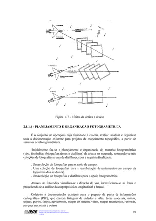 Figura 4.7 - Efeitos da deriva e desvio


2.1.1.4 - PLANEJAMENTO E ORGANIZAÇÃO FOTOGRAMÉTRICA

     É o conjunto de operações cuja finalidade é coletar, avaliar, analisar e organizar
toda a documentação existente para projetos de mapeamento topográfico, a partir de
insumos aerofotogramétricos.

      -Inicialmente faz-se o planejamento e organização do material fotogramétrico
(vôo, fotoíndice, fotografias aéreas e diafilmes) da área a ser mapeada, separando-se três
coleções de fotografias e uma de diafilmes, com a seguinte finalidade:

     . Uma coleção de fotografias para o apoio de campo.
     . Uma coleção de fotografias para a reambulação (levantamentos em campo da
       toponímia dos acidentes).
     . Uma coleção de fotografias e diafilmes para o apoio fotogramétrico.

     Através do fotoíndice visualiza-se a direção de vôo, identificando-se as fotos e
procedendo-se a análise das superposicões longitudinal e lateral.

      Coleta-se a documentação existente para o preparo da pasta de informações
cartográficas (PIC), que conterá listagens de cidades e vilas, áreas especiais, minas,
usinas, portos, faróis, aeródromos, mapas do sistema viário, mapas municipais, reservas,
parques nacionais e outros
           DEPARTAMENTO DE CARTOGRAFIA - DECAR
           APOSTILA DE NOÇÕES BÁSICAS DE CARTOGRAFIA                                   98
           JULHO/98
 